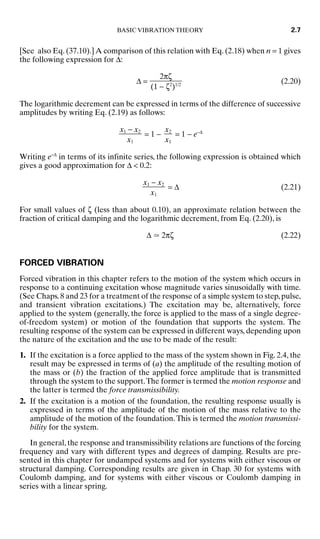 [See also Eq. (37.10).] A comparison of this relation with Eq. (2.18) when n = 1 gives
the following expression for ∆:
∆ = (2.20)
The logarithmic decrement can be expressed in terms of the difference of successive
amplitudes by writing Eq. (2.19) as follows:
= 1 − = 1 − e−∆
Writing e−∆
in terms of its infinite series, the following expression is obtained which
gives a good approximation for ∆  0.2:
= ∆ (2.21)
For small values of ζ (less than about 0.10), an approximate relation between the
fraction of critical damping and the logarithmic decrement, from Eq. (2.20), is
∆  2πζ (2.22)
FORCED VIBRATION
Forced vibration in this chapter refers to the motion of the system which occurs in
response to a continuing excitation whose magnitude varies sinusoidally with time.
(See Chaps.8 and 23 for a treatment of the response of a simple system to step,pulse,
and transient vibration excitations.) The excitation may be, alternatively, force
applied to the system (generally, the force is applied to the mass of a single degree-
of-freedom system) or motion of the foundation that supports the system. The
resulting response of the system can be expressed in different ways, depending upon
the nature of the excitation and the use to be made of the result:
1. If the excitation is a force applied to the mass of the system shown in Fig. 2.4, the
result may be expressed in terms of (a) the amplitude of the resulting motion of
the mass or (b) the fraction of the applied force amplitude that is transmitted
through the system to the support.The former is termed the motion response and
the latter is termed the force transmissibility.
2. If the excitation is a motion of the foundation, the resulting response usually is
expressed in terms of the amplitude of the motion of the mass relative to the
amplitude of the motion of the foundation.This is termed the motion transmissi-
bility for the system.
In general, the response and transmissibility relations are functions of the forcing
frequency and vary with different types and degrees of damping. Results are pre-
sented in this chapter for undamped systems and for systems with either viscous or
structural damping. Corresponding results are given in Chap. 30 for systems with
Coulomb damping, and for systems with either viscous or Coulomb damping in
series with a linear spring.
x1 − x2

x1
x2

x1
x1 − x2

x1
2πζ

(1 − ζ2
)1/2
BASIC VIBRATION THEORY 2.7
8434_Harris_02_b.qxd 09/20/2001 11:37 AM Page 2.7
 
