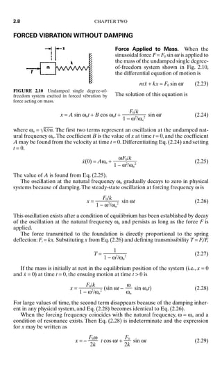 FORCED VIBRATION WITHOUT DAMPING
Force Applied to Mass. When the
sinusoidal force F = F0 sin ωt is applied to
the mass of the undamped single degree-
of-freedom system shown in Fig. 2.10,
the differential equation of motion is
mẍ + kx = F0 sin ωt (2.23)
The solution of this equation is
x = A sin ωnt + B cos ωnt + sin ωt (2.24)
where ωn = k
/m
. The first two terms represent an oscillation at the undamped nat-
ural frequency ωn.The coefficient B is the value of x at time t = 0, and the coefficient
A may be found from the velocity at time t = 0. Differentiating Eq. (2.24) and setting
t = 0,
ẋ(0) = Aωn + (2.25)
The value of A is found from Eq. (2.25).
The oscillation at the natural frequency ωn gradually decays to zero in physical
systems because of damping.The steady-state oscillation at forcing frequency ω is
x = sin ωt (2.26)
This oscillation exists after a condition of equilibrium has been established by decay
of the oscillation at the natural frequency ωn and persists as long as the force F is
applied.
The force transmitted to the foundation is directly proportional to the spring
deflection: Ft = kx. Substituting x from Eq. (2.26) and defining transmissibility T = Ft/F,
T = (2.27)
If the mass is initially at rest in the equilibrium position of the system (i.e., x = 0
and ẋ = 0) at time t = 0, the ensuing motion at time t  0 is
x = (sin ωt − sin ωnt) (2.28)
For large values of time, the second term disappears because of the damping inher-
ent in any physical system, and Eq. (2.28) becomes identical to Eq. (2.26).
When the forcing frequency coincides with the natural frequency, ω = ωn and a
condition of resonance exists. Then Eq. (2.28) is indeterminate and the expression
for x may be written as
x = − t cos ωt + sin ωt (2.29)
F0

2k
F0ω

2k
ω

ωn
F0/k

1 − ω2
/ωn
2
1

1 − ω2
/ωn
2
F0/k

1 − ω2
/ωn
2
ωF0/k

1 − ω2
/ωn
2
F0/k

1 − ω2
/ωn
2
2.8 CHAPTER TWO
FIGURE 2.10 Undamped single degree-of-
freedom system excited in forced vibration by
force acting on mass.
8434_Harris_02_b.qxd 09/20/2001 11:37 AM Page 2.8
 