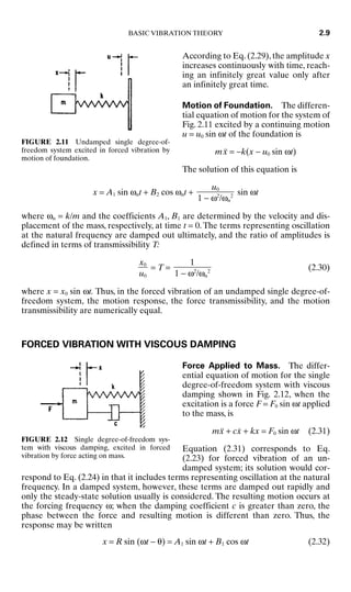 According to Eq. (2.29), the amplitude x
increases continuously with time, reach-
ing an infinitely great value only after
an infinitely great time.
Motion of Foundation. The differen-
tial equation of motion for the system of
Fig. 2.11 excited by a continuing motion
u = u0 sin ωt of the foundation is
mẍ = −k(x − u0 sin ωt)
The solution of this equation is
x = A1 sin ωnt + B2 cos ωnt + sin ωt
where ωn = k/m and the coefficients A1, B1 are determined by the velocity and dis-
placement of the mass, respectively, at time t = 0. The terms representing oscillation
at the natural frequency are damped out ultimately, and the ratio of amplitudes is
defined in terms of transmissibility T:
= T = (2.30)
where x = x0 sin ωt. Thus, in the forced vibration of an undamped single degree-of-
freedom system, the motion response, the force transmissibility, and the motion
transmissibility are numerically equal.
FORCED VIBRATION WITH VISCOUS DAMPING
Force Applied to Mass. The differ-
ential equation of motion for the single
degree-of-freedom system with viscous
damping shown in Fig. 2.12, when the
excitation is a force F = F0 sin ωt applied
to the mass, is
mẍ + cẋ + kx = F0 sin ωt (2.31)
Equation (2.31) corresponds to Eq.
(2.23) for forced vibration of an un-
damped system; its solution would cor-
respond to Eq. (2.24) in that it includes terms representing oscillation at the natural
frequency. In a damped system, however, these terms are damped out rapidly and
only the steady-state solution usually is considered. The resulting motion occurs at
the forcing frequency ω; when the damping coefficient c is greater than zero, the
phase between the force and resulting motion is different than zero. Thus, the
response may be written
x = R sin (ωt − θ) = A1 sin ωt + B1 cos ωt (2.32)
1

1 − ω2
/ωn
2
x0

u0
u0

1 − ω2
/ωn
2
BASIC VIBRATION THEORY 2.9
FIGURE 2.11 Undamped single degree-of-
freedom system excited in forced vibration by
motion of foundation.
FIGURE 2.12 Single degree-of-freedom sys-
tem with viscous damping, excited in forced
vibration by force acting on mass.
8434_Harris_02_b.qxd 09/20/2001 11:37 AM Page 2.9
 