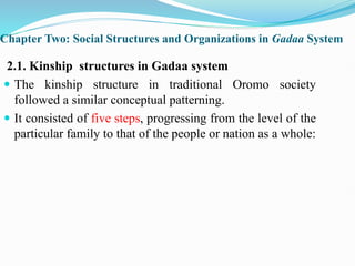 Chapter Two: Social Structures and Organizations in Gadaa System
2.1. Kinship structures in Gadaa system
 The kinship structure in traditional Oromo society
followed a similar conceptual patterning.
 It consisted of five steps, progressing from the level of the
particular family to that of the people or nation as a whole:
 