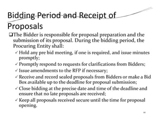 Bidding Period and Receipt of
Proposals
The Bidder is responsible for proposal preparation and the
submission of its proposal. During the bidding period, the
Procuring Entity shall:
 Hold any pre bid meeting, if one is required, and issue minutes
promptly;
 Promptly respond to requests for clarifications from Bidders;
 Issue amendments to the RFP if necessary;
 Receive and record sealed proposals from Bidders or make a Bid
Box available up to the deadline for proposal submission;
 Close bidding at the precise date and time of the deadline and
ensure that no late proposals are received;
 Keep all proposals received secure until the time for proposal
opening.
10
 
