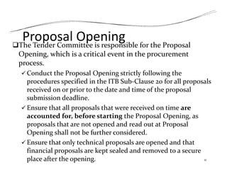 Proposal Opening
The Tender Committee is responsible for the Proposal
Opening, which is a critical event in the procurement
process.
 Conduct the Proposal Opening strictly following the
procedures specified in the ITB Sub‐Clause 20 for all proposals
received on or prior to the date and time of the proposal
submission deadline.
 Ensure that all proposals that were received on time are
accounted for, before starting the Proposal Opening, as
proposals that are not opened and read out at Proposal
Opening shall not be further considered.
 Ensure that only technical proposals are opened and that
financial proposals are kept sealed and removed to a secure
place after the opening. 11
 