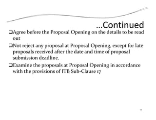 …Continued
Agree before the Proposal Opening on the details to be read
out
Not reject any proposal at Proposal Opening, except for late
proposals received after the date and time of proposal
submission deadline.
Examine the proposals at Proposal Opening in accordance
with the provisions of ITB Sub‐Clause 17
12
 