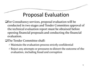 Proposal Evaluation
For Consultancy services, proposal evaluation will be
conducted in two stages and Tender Committee approval of
the technical evaluation report must be obtained before
opening financial proposals and conducting the financial
evaluation.
The Tender Committee shall:
 Maintain the evaluation process strictly confidential
 Reject any attempts or pressures to distort the outcome of the
evaluation, including fraud and corruption
13
 