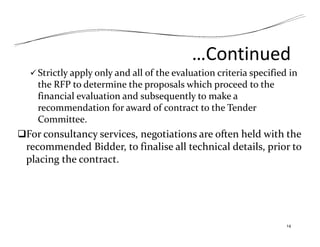…Continued
 Strictly apply only and all of the evaluation criteria specified in
the RFP to determine the proposals which proceed to the
financial evaluation and subsequently to make a
recommendation for award of contract to the Tender
Committee.
For consultancy services, negotiations are often held with the
recommended Bidder, to finalise all technical details, prior to
placing the contract.
14
 