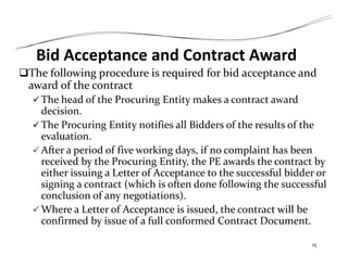 Bid Acceptance and Contract Award
The following procedure is required for bid acceptance and
award of the contract
 The head of the Procuring Entity makes a contract award
decision.
 The Procuring Entity notifies all Bidders of the results of the
evaluation.
 After a period of five working days, if no complaint has been
received by the Procuring Entity, the PE awards the contract by
either issuing a Letter of Acceptance to the successful bidder or
signing a contract (which is often done following the successful
conclusion of any negotiations).
 Where a Letter of Acceptance is issued, the contract will be
confirmed by issue of a full conformed Contract Document.
15
 