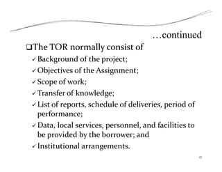 …continued
The TOR normally consist of
 Background of the project;
 Objectives of the Assignment;
 Scope of work;
 Transfer of knowledge;
 List of reports, schedule of deliveries, period of
performance;
 Data, local services, personnel, and facilities to
be provided by the borrower; and
 Institutional arrangements.
17
 