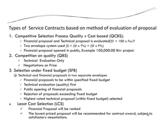 Types of Service Contracts based on method of evaluation of proposal
1. Competitive Selection Process Quality v Cost based (QCBS):
 Financial proposal and Technical proposal is evaluated(Sf = 100 x Fm/F
 Two envelope system used (S = (St x T%) + (Sf x P%)
 Financial proposal opened in public, Example 100,000.00 Birr project.
2. Competition on quality (QBS)
 Technical Evaluation Only
 Negotiations on Price
3. Selection under fixed budget (SFB)
 Technical and financial proposals in two separate envelopes
 Financial proposals to be within specified fixed budget
 Technical evaluation (quality) first
 Public opening of financial proposals
 Rejection of proposals exceeding fixed budget
 Highest rated technical proposal (within fixed budget) selected
4. Least Cost Selection (LCS)
 Financial Proposal will be ranked
 The lowest priced proposal will be recommended for contract award, subject to
satisfactory negotiations.
18
 