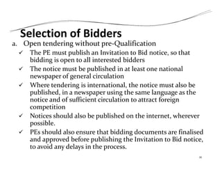 Selection of Bidders
a. Open tendering without pre‐Qualification
 The PE must publish an Invitation to Bid notice, so that
bidding is open to all interested bidders
 The notice must be published in at least one national
newspaper of general circulation
 Where tendering is international, the notice must also be
published, in a newspaper using the same language as the
notice and of sufficient circulation to attract foreign
competition
 Notices should also be published on the internet, wherever
possible.
 PEs should also ensure that bidding documents are finalised
and approved before publishing the Invitation to Bid notice,
to avoid any delays in the process.
21
 