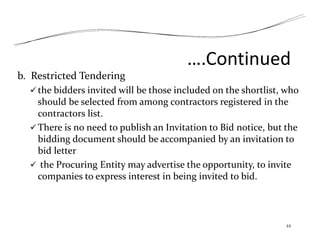 ….Continued
b. Restricted Tendering
 the bidders invited will be those included on the shortlist, who
should be selected from among contractors registered in the
contractors list.
 There is no need to publish an Invitation to Bid notice, but the
bidding document should be accompanied by an invitation to
bid letter
 the Procuring Entity may advertise the opportunity, to invite
companies to express interest in being invited to bid.
22
 