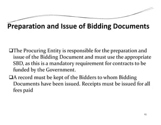 Preparation and Issue of Bidding Documents
The Procuring Entity is responsible for the preparation and
issue of the Bidding Document and must use the appropriate
SBD, as this is a mandatory requirement for contracts to be
funded by the Government.
A record must be kept of the Bidders to whom Bidding
Documents have been issued. Receipts must be issued for all
fees paid
23
 