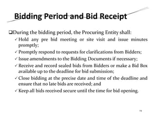 Bidding Period and Bid Receipt
During the bidding period, the Procuring Entity shall:
 Hold any pre bid meeting or site visit and issue minutes
promptly;
 Promptly respond to requests for clarifications from Bidders;
 Issue amendments to the Bidding Documents if necessary;
 Receive and record sealed bids from Bidders or make a Bid Box
available up to the deadline for bid submission;
 Close bidding at the precise date and time of the deadline and
ensure that no late bids are received; and
 Keep all bids received secure until the time for bid opening.
24
 
