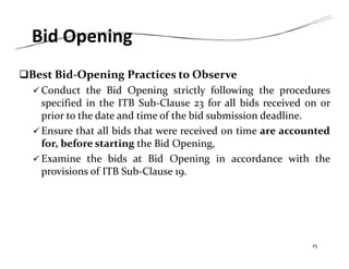 Bid Opening
Best Bid‐Opening Practices to Observe
 Conduct the Bid Opening strictly following the procedures
specified in the ITB Sub‐Clause 23 for all bids received on or
prior to the date and time of the bid submission deadline.
 Ensure that all bids that were received on time are accounted
for, before starting the Bid Opening,
 Examine the bids at Bid Opening in accordance with the
provisions of ITB Sub‐Clause 19.
25
 