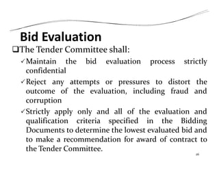 Bid Evaluation
The Tender Committee shall:
Maintain the bid evaluation process strictly
confidential
Reject any attempts or pressures to distort the
outcome of the evaluation, including fraud and
corruption
Strictly apply only and all of the evaluation and
qualification criteria specified in the Bidding
Documents to determine the lowest evaluated bid and
to make a recommendation for award of contract to
the Tender Committee.
26
 