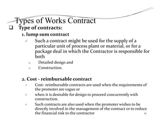 Types of Works Contract
 Type of contracts:
1. lump sum contract
 Such a contract might be used for the supply of a
particular unit of process plant or material, or for a
package deal in which the Contractor is responsible for
both
o Detailed design and
o Construction.
2. Cost ‐ reimbursable contract
 Cost‐ reimbursable contracts are used when the requirements of
the promoter are vague or
 when it is desirable for design to proceed concurrently with
construction.
 Such contracts are also used when the promoter wishes to be
directly involved in the management of the contract or to reduce
the financial risk to the contractor 27
 