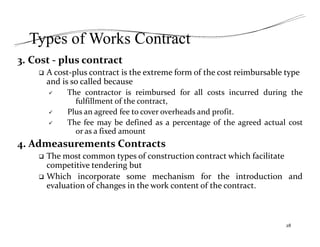Types of Works Contract
3. Cost ‐ plus contract
 A cost‐plus contract is the extreme form of the cost reimbursable type
and is so called because
 The contractor is reimbursed for all costs incurred during the
fulfillment of the contract,
 Plus an agreed fee to cover overheads and profit.
 The fee may be defined as a percentage of the agreed actual cost
or as a fixed amount
4. Admeasurements Contracts
 The most common types of construction contract which facilitate
competitive tendering but
 Which incorporate some mechanism for the introduction and
evaluation of changes in the work content of the contract.
28
 