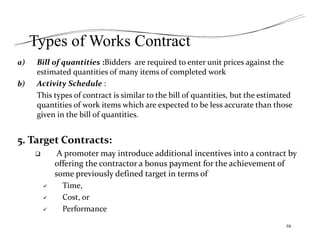 Types of Works Contract
a) Bill of quantities :Bidders are required to enter unit prices against the
estimated quantities of many items of completed work
b) Activity Schedule :
This types of contract is similar to the bill of quantities, but the estimated
quantities of work items which are expected to be less accurate than those
given in the bill of quantities.
5. Target Contracts:
 A promoter may introduce additional incentives into a contract by
offering the contractor a bonus payment for the achievement of
some previously defined target in terms of
 Time,
 Cost, or
 Performance
29
 