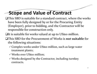 Scope and Value of Contract
This SBD is suitable for a standard contract, where the works
have been fully designed by or for the Procuring Entity
(Employer), prior to bidding, and the Contractor will be
responsible for construction only.
It is suitable for works valued at up to US$10 million.
This SBD for the Procurement of Works is not suitable for
the following situations:
 Complex works under US$10 million, such as large water
treatment plants;
 Works over US$10 million;
 Works designed by the Contractor, including turnkey
contracts.
3
 