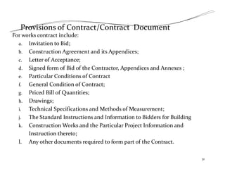 Provisions of Contract/Contract Document
For works contract include:
a. Invitation to Bid;
b. Construction Agreement and its Appendices;
c. Letter of Acceptance;
d. Signed form of Bid of the Contractor, Appendices and Annexes ;
e. Particular Conditions of Contract
f. General Condition of Contract;
g. Priced Bill of Quantities;
h. Drawings;
i. Technical Specifications and Methods of Measurement;
j. The Standard Instructions and Information to Bidders for Building
k. Construction Works and the Particular Project Information and
Instruction thereto;
l. Any other documents required to form part of the Contract.
31
 