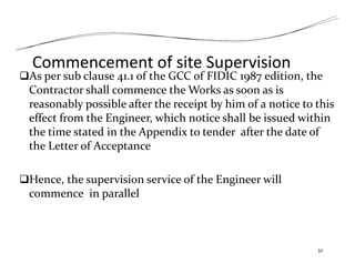 Commencement of site Supervision
As per sub clause 41.1 of the GCC of FIDIC 1987 edition, the
Contractor shall commence the Works as soon as is
reasonably possible after the receipt by him of a notice to this
effect from the Engineer, which notice shall be issued within
the time stated in the Appendix to tender after the date of
the Letter of Acceptance
Hence, the supervision service of the Engineer will
commence in parallel
32
 