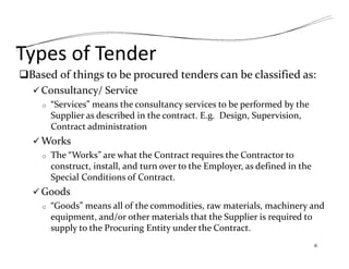 Types of Tender
Based of things to be procured tenders can be classified as:
 Consultancy/ Service
o “Services” means the consultancy services to be performed by the
Supplier as described in the contract. E.g. Design, Supervision,
Contract administration
 Works
o The “Works” are what the Contract requires the Contractor to
construct, install, and turn over to the Employer, as defined in the
Special Conditions of Contract.
 Goods
o “Goods” means all of the commodities, raw materials, machinery and
equipment, and/or other materials that the Supplier is required to
supply to the Procuring Entity under the Contract.
6
 