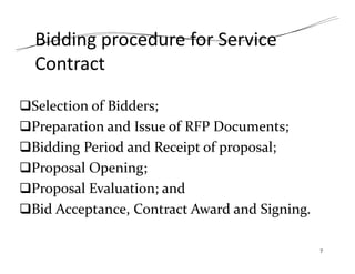 Bidding procedure for Service
Contract
Selection of Bidders;
Preparation and Issue of RFP Documents;
Bidding Period and Receipt of proposal;
Proposal Opening;
Proposal Evaluation; and
Bid Acceptance, Contract Award and Signing.
7
 