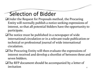 Selection of Bidder
Under the Request for Proposals method, the Procuring
Entity will normally publish a notice seeking expressions of
interest, so that all potential bidders have the opportunity to
participate.
The notice must be published in a newspaper of wide
international circulation or in a relevant trade publication or
technical or professional journal of wide international
circulation.
The Procuring Entity will then evaluate the expressions of
interest received and develop a shortlist of between three and
seven bidders.
The RFP document should be accompanied by a letter of
invitation 8
 