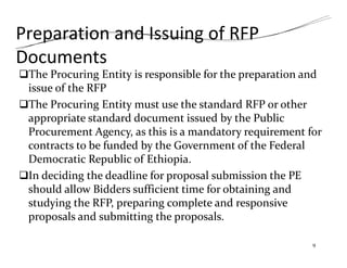 Preparation and Issuing of RFP
Documents
The Procuring Entity is responsible for the preparation and
issue of the RFP
The Procuring Entity must use the standard RFP or other
appropriate standard document issued by the Public
Procurement Agency, as this is a mandatory requirement for
contracts to be funded by the Government of the Federal
Democratic Republic of Ethiopia.
In deciding the deadline for proposal submission the PE
should allow Bidders sufficient time for obtaining and
studying the RFP, preparing complete and responsive
proposals and submitting the proposals.
9
 