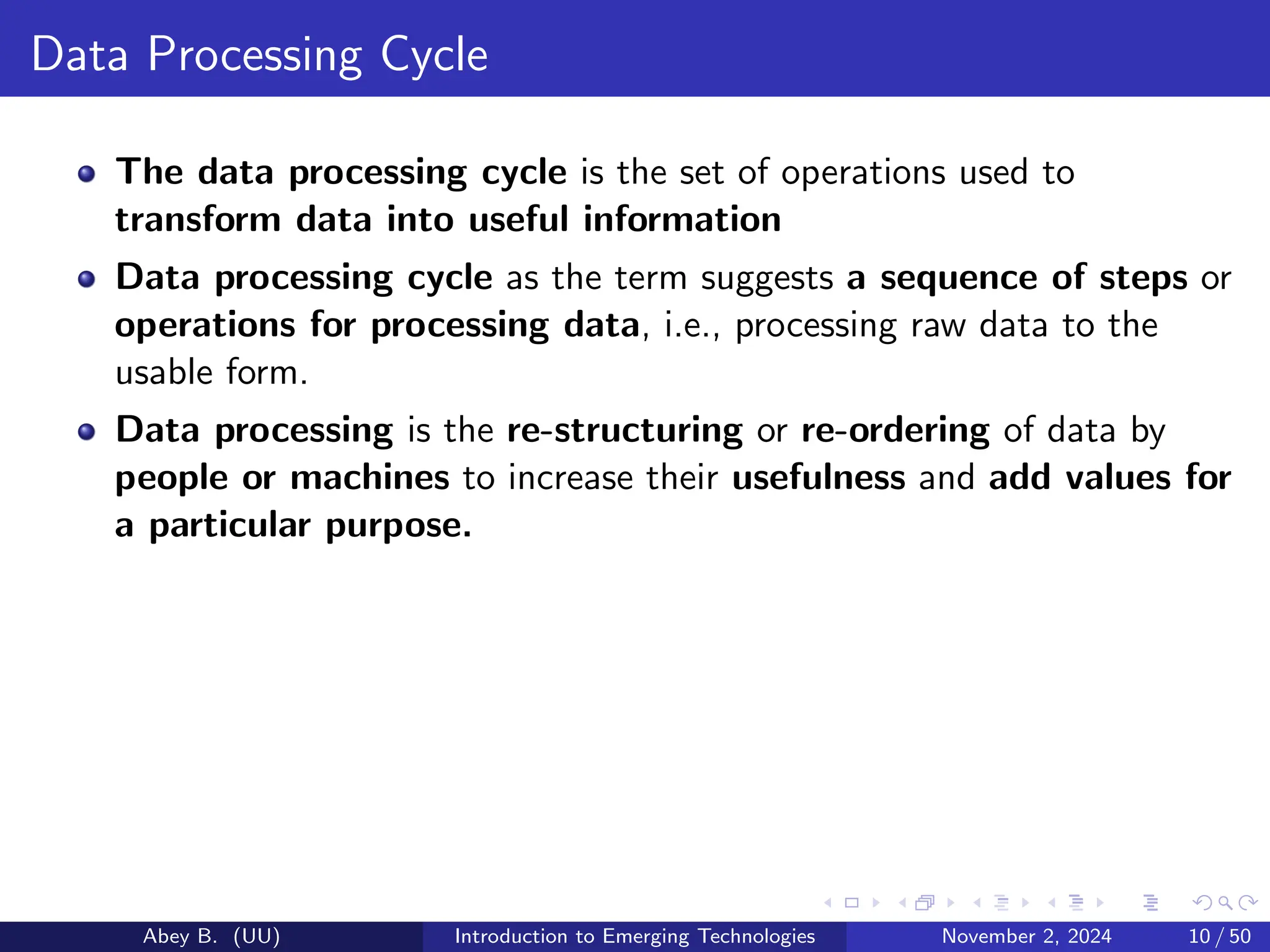 Data Processing Cycle
The data processing cycle is the set of operations used to
transform data into useful information
Data processing cycle as the term suggests a sequence of steps or
operations for processing data, i.e., processing raw data to the
usable form.
Data processing is the re-structuring or re-ordering of data by
people or machines to increase their usefulness and add values for
a particular purpose.
Abey B. (UU) Introduction to Emerging Technologies November 2, 2024 10 / 50
 