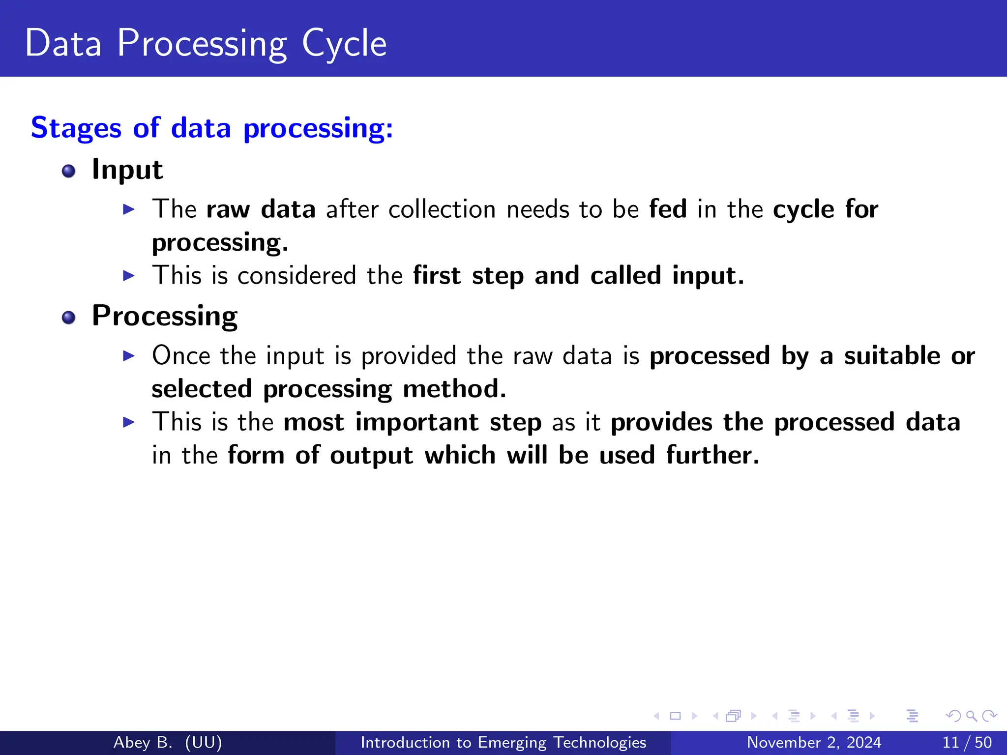 Data Processing Cycle
Stages of data processing:
Input
▶ The raw data after collection needs to be fed in the cycle for
processing.
▶ This is considered the first step and called input.
Processing
▶ Once the input is provided the raw data is processed by a suitable or
selected processing method.
▶ This is the most important step as it provides the processed data
in the form of output which will be used further.
Abey B. (UU) Introduction to Emerging Technologies November 2, 2024 11 / 50
 
