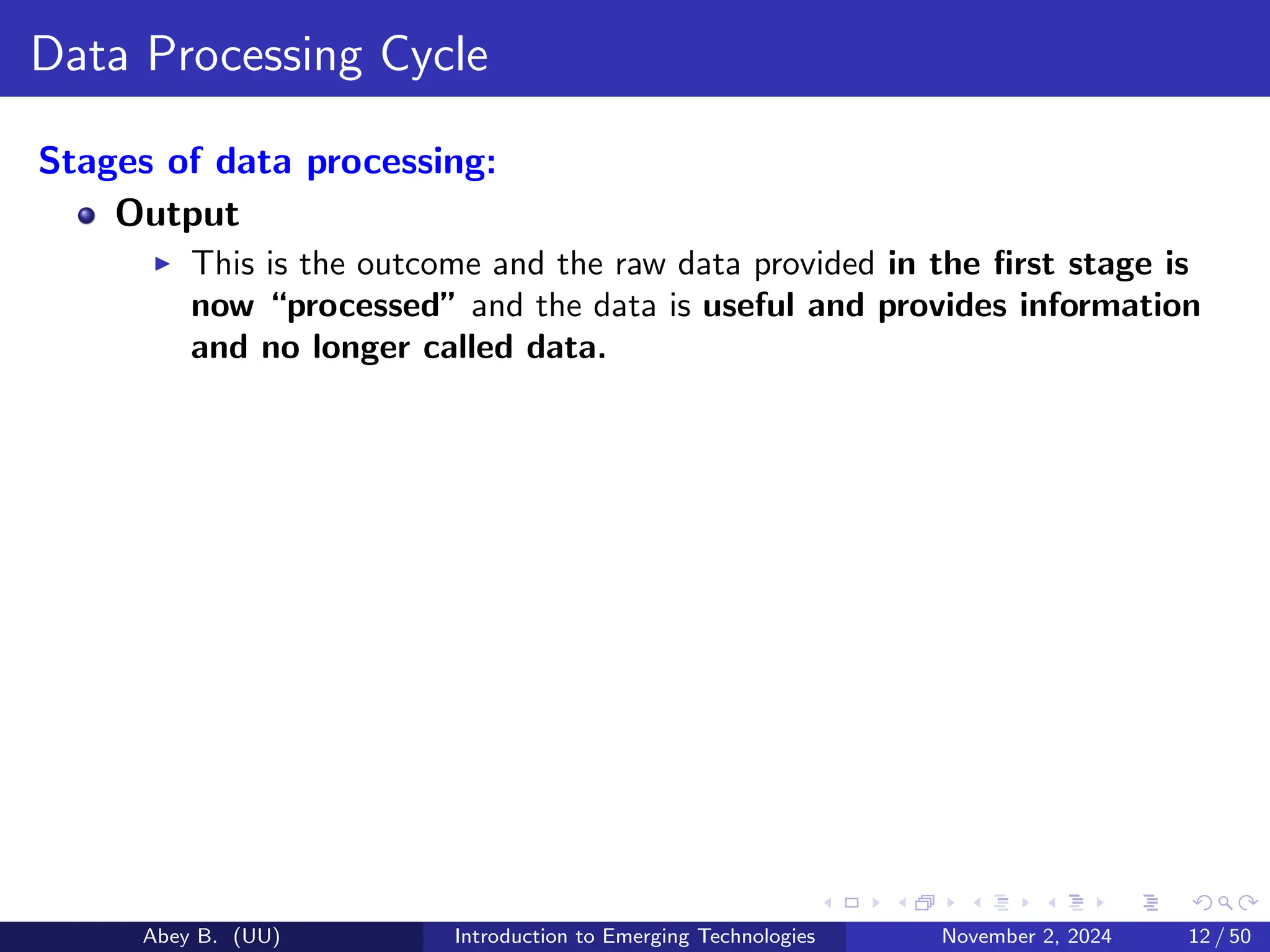 Data Processing Cycle
Stages of data processing:
Output
▶ This is the outcome and the raw data provided in the first stage is
now “processed” and the data is useful and provides information
and no longer called data.
Abey B. (UU) Introduction to Emerging Technologies November 2, 2024 12 / 50
 