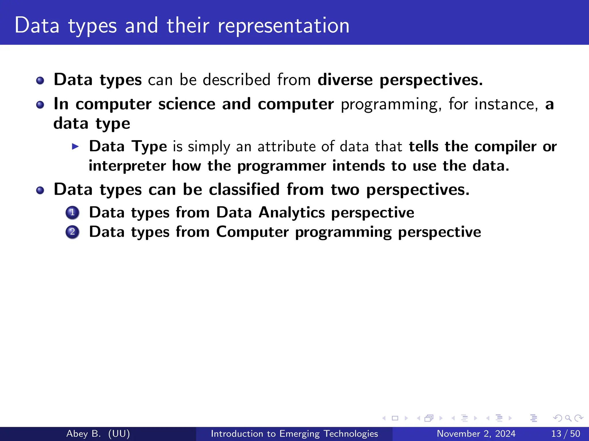 Data types and their representation
Data types can be described from diverse perspectives.
In computer science and computer programming, for instance, a
data type
▶ Data Type is simply an attribute of data that tells the compiler or
interpreter how the programmer intends to use the data.
Data types can be classified from two perspectives.
1 Data types from Data Analytics perspective
2 Data types from Computer programming perspective
Abey B. (UU) Introduction to Emerging Technologies November 2, 2024 13 / 50
 