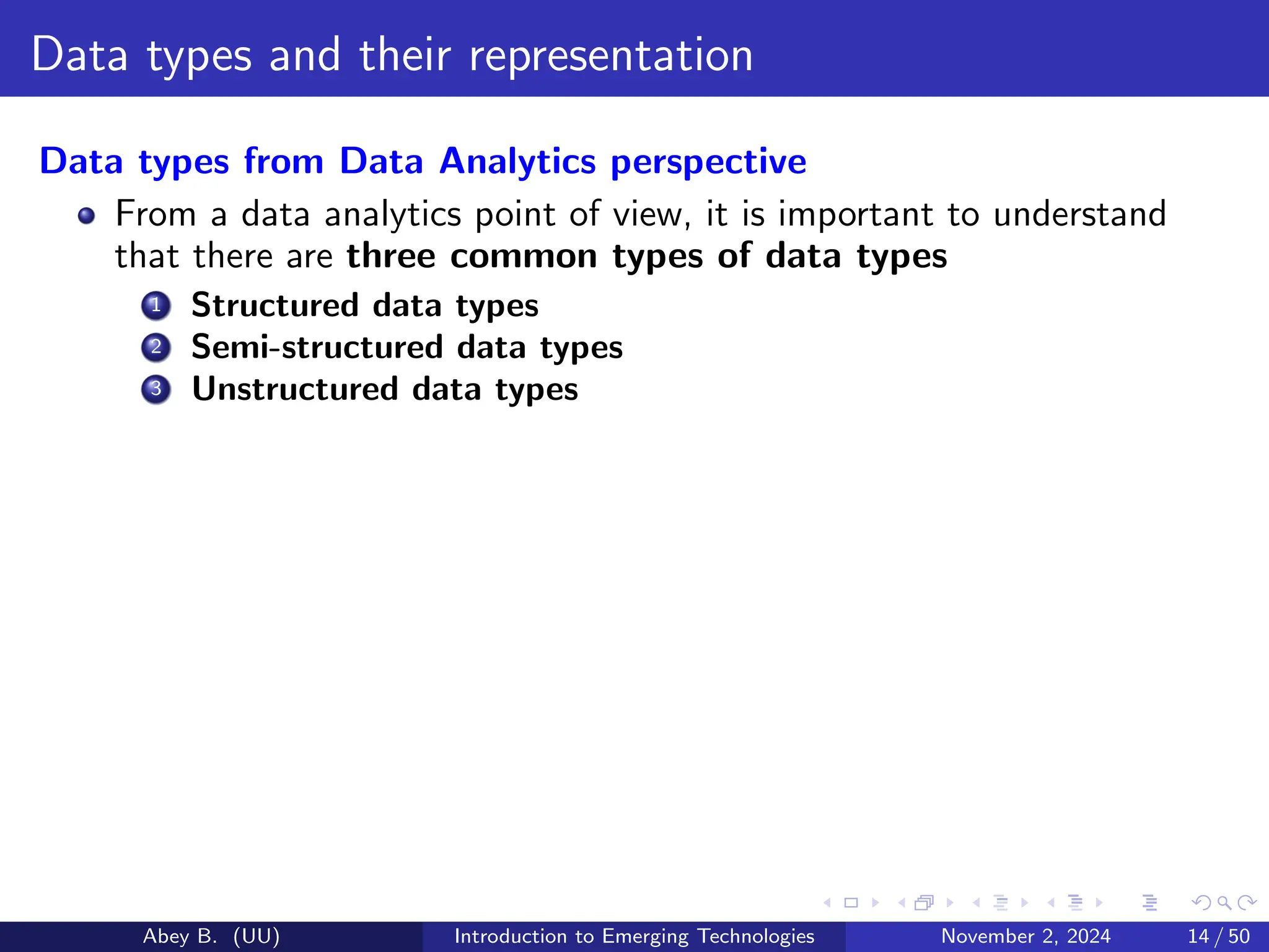 Data types and their representation
Data types from Data Analytics perspective
From a data analytics point of view, it is important to understand
that there are three common types of data types
1 Structured data types
2 Semi-structured data types
3 Unstructured data types
Abey B. (UU) Introduction to Emerging Technologies November 2, 2024 14 / 50
 