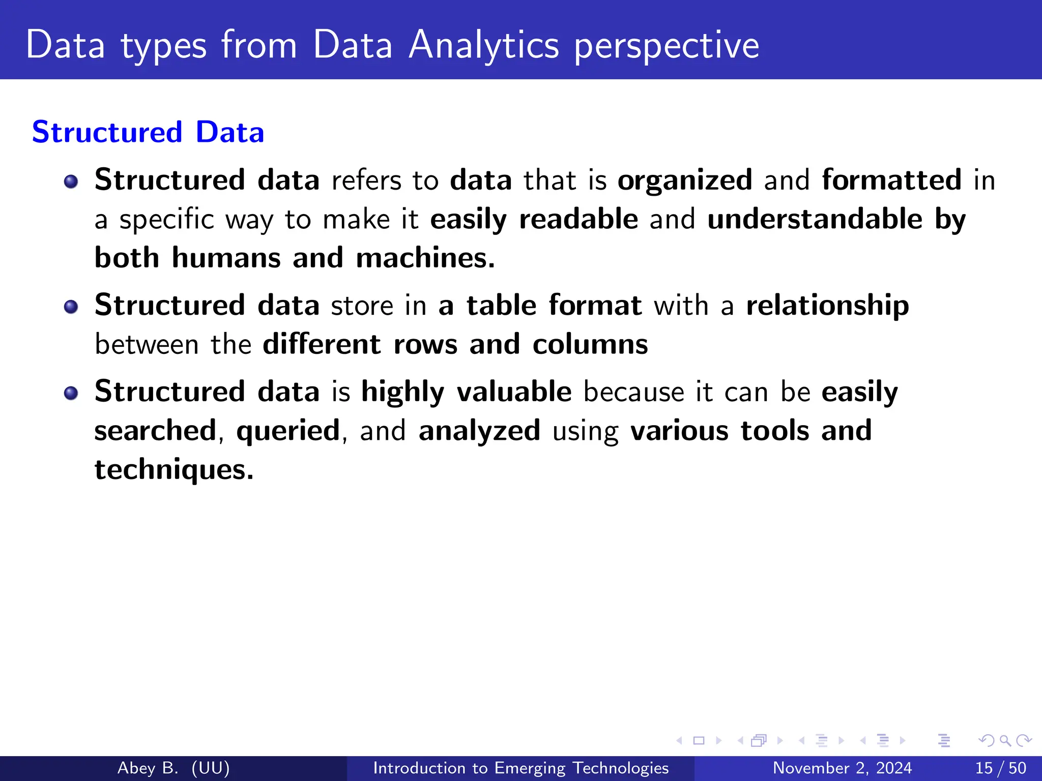 Data types from Data Analytics perspective
Structured Data
Structured data refers to data that is organized and formatted in
a specific way to make it easily readable and understandable by
both humans and machines.
Structured data store in a table format with a relationship
between the different rows and columns
Structured data is highly valuable because it can be easily
searched, queried, and analyzed using various tools and
techniques.
Abey B. (UU) Introduction to Emerging Technologies November 2, 2024 15 / 50
 