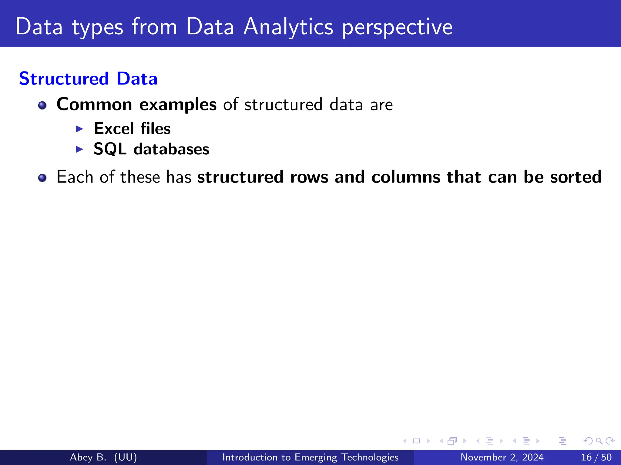 Data types from Data Analytics perspective
Structured Data
Common examples of structured data are
▶ Excel files
▶ SQL databases
Each of these has structured rows and columns that can be sorted
Abey B. (UU) Introduction to Emerging Technologies November 2, 2024 16 / 50
 