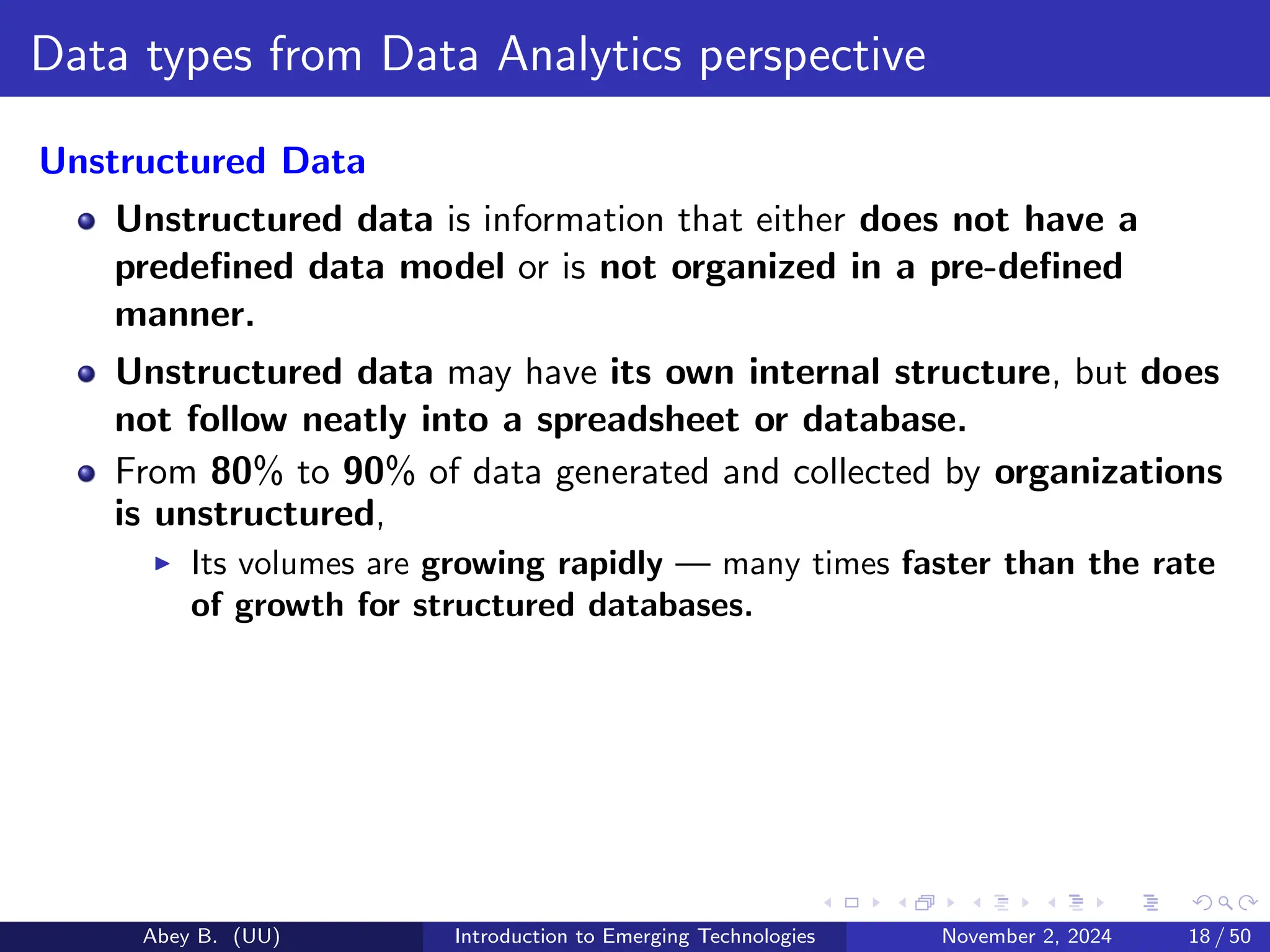 Data types from Data Analytics perspective
Unstructured Data
Unstructured data is information that either does not have a
predefined data model or is not organized in a pre-defined
manner.
Unstructured data may have its own internal structure, but does
not follow neatly into a spreadsheet or database.
From 80% to 90% of data generated and collected by organizations
is unstructured,
▶ Its volumes are growing rapidly — many times faster than the rate
of growth for structured databases.
Abey B. (UU) Introduction to Emerging Technologies November 2, 2024 18 / 50
 