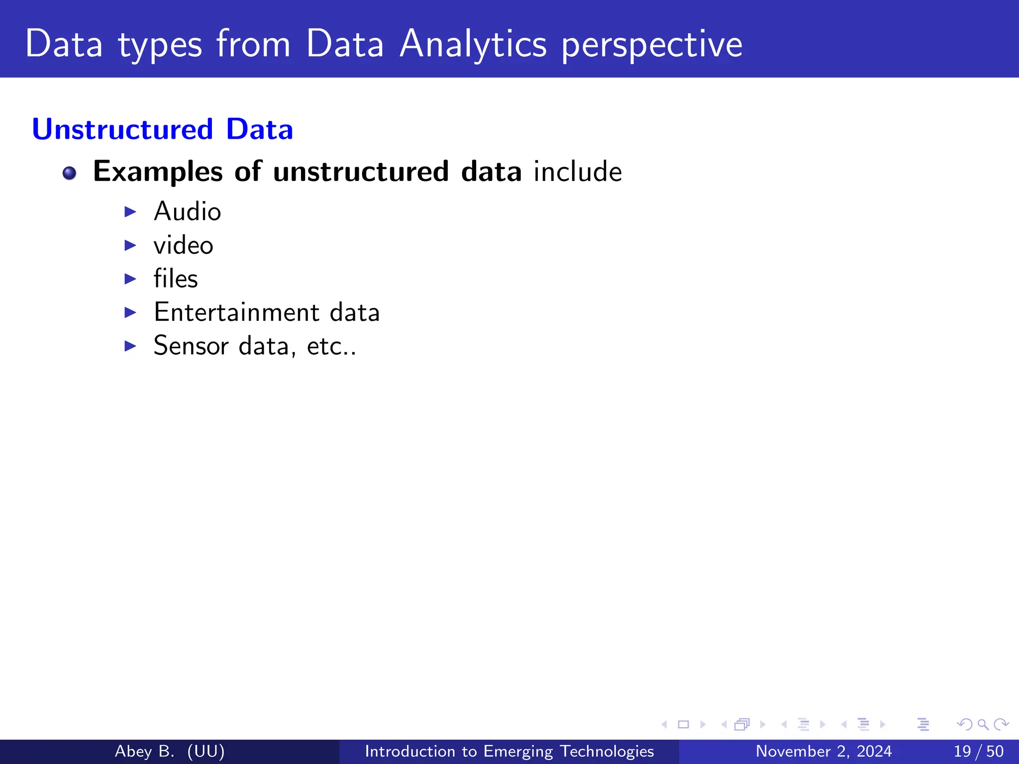 Data types from Data Analytics perspective
Unstructured Data
Examples of unstructured data include
▶ Audio
▶ video
▶ files
▶ Entertainment data
▶ Sensor data, etc..
Abey B. (UU) Introduction to Emerging Technologies November 2, 2024 19 / 50
 