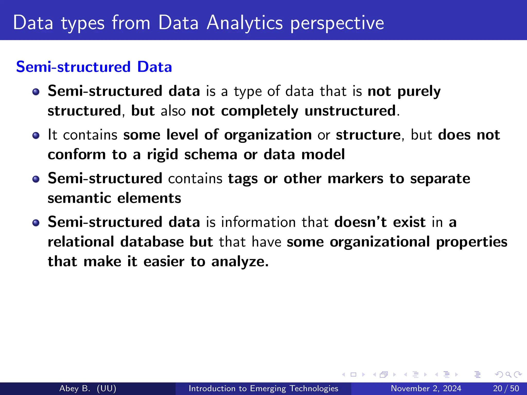 Data types from Data Analytics perspective
Semi-structured Data
Semi-structured data is a type of data that is not purely
structured, but also not completely unstructured.
It contains some level of organization or structure, but does not
conform to a rigid schema or data model
Semi-structured contains tags or other markers to separate
semantic elements
Semi-structured data is information that doesn’t exist in a
relational database but that have some organizational properties
that make it easier to analyze.
Abey B. (UU) Introduction to Emerging Technologies November 2, 2024 20 / 50
 
