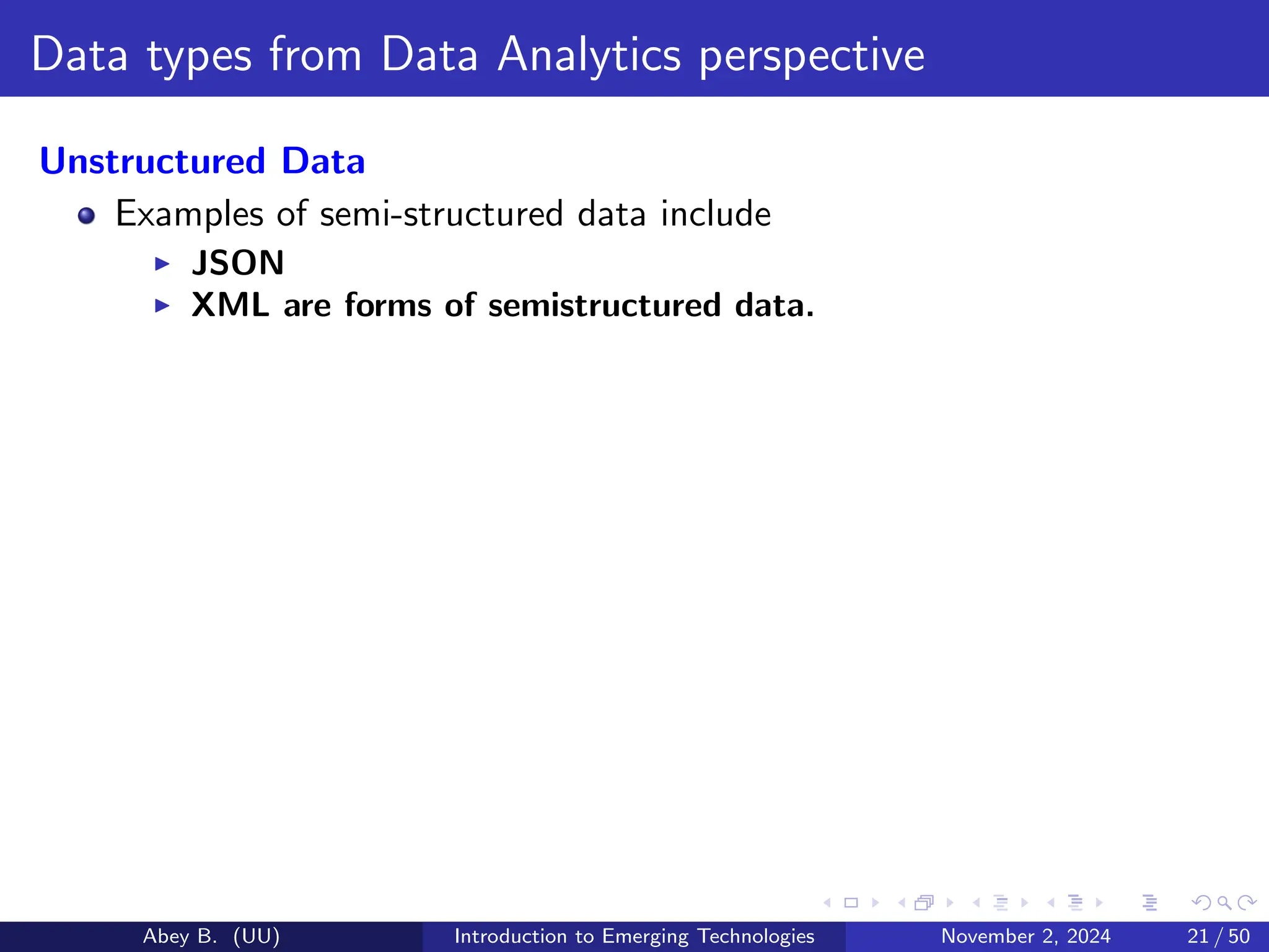 Data types from Data Analytics perspective
Unstructured Data
Examples of semi-structured data include
▶ JSON
▶ XML are forms of semistructured data.
Abey B. (UU) Introduction to Emerging Technologies November 2, 2024 21 / 50
 