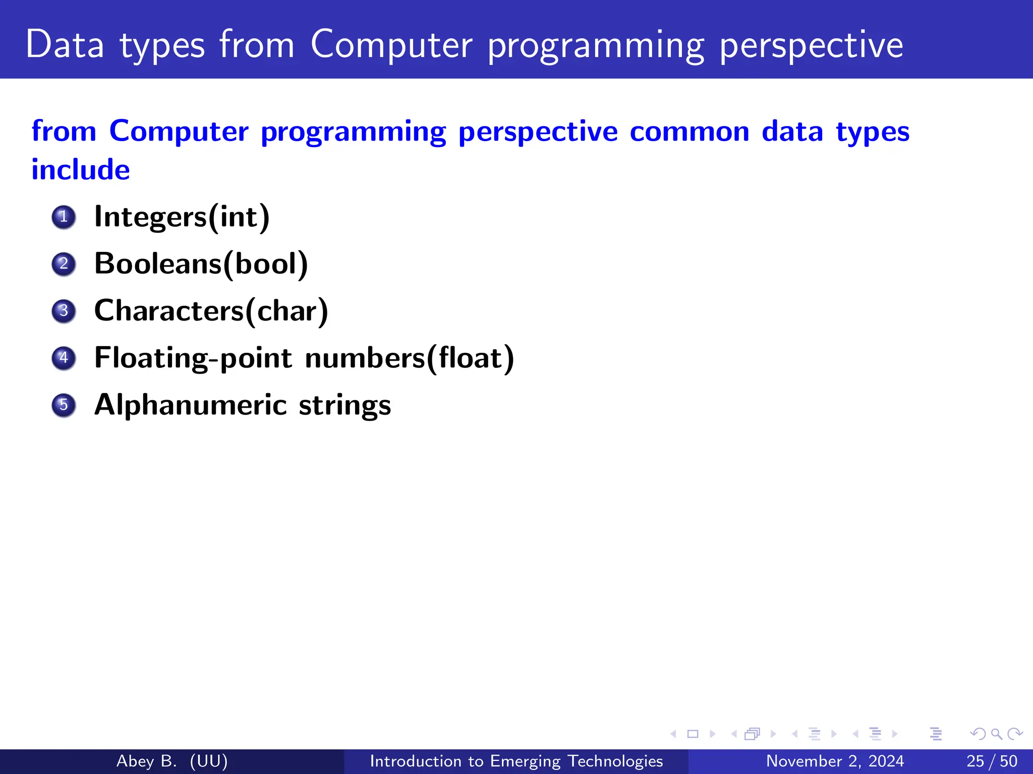 Data types from Computer programming perspective
from Computer programming perspective common data types
include
1 Integers(int)
2 Booleans(bool)
3 Characters(char)
4 Floating-point numbers(float)
5 Alphanumeric strings
Abey B. (UU) Introduction to Emerging Technologies November 2, 2024 25 / 50
 
