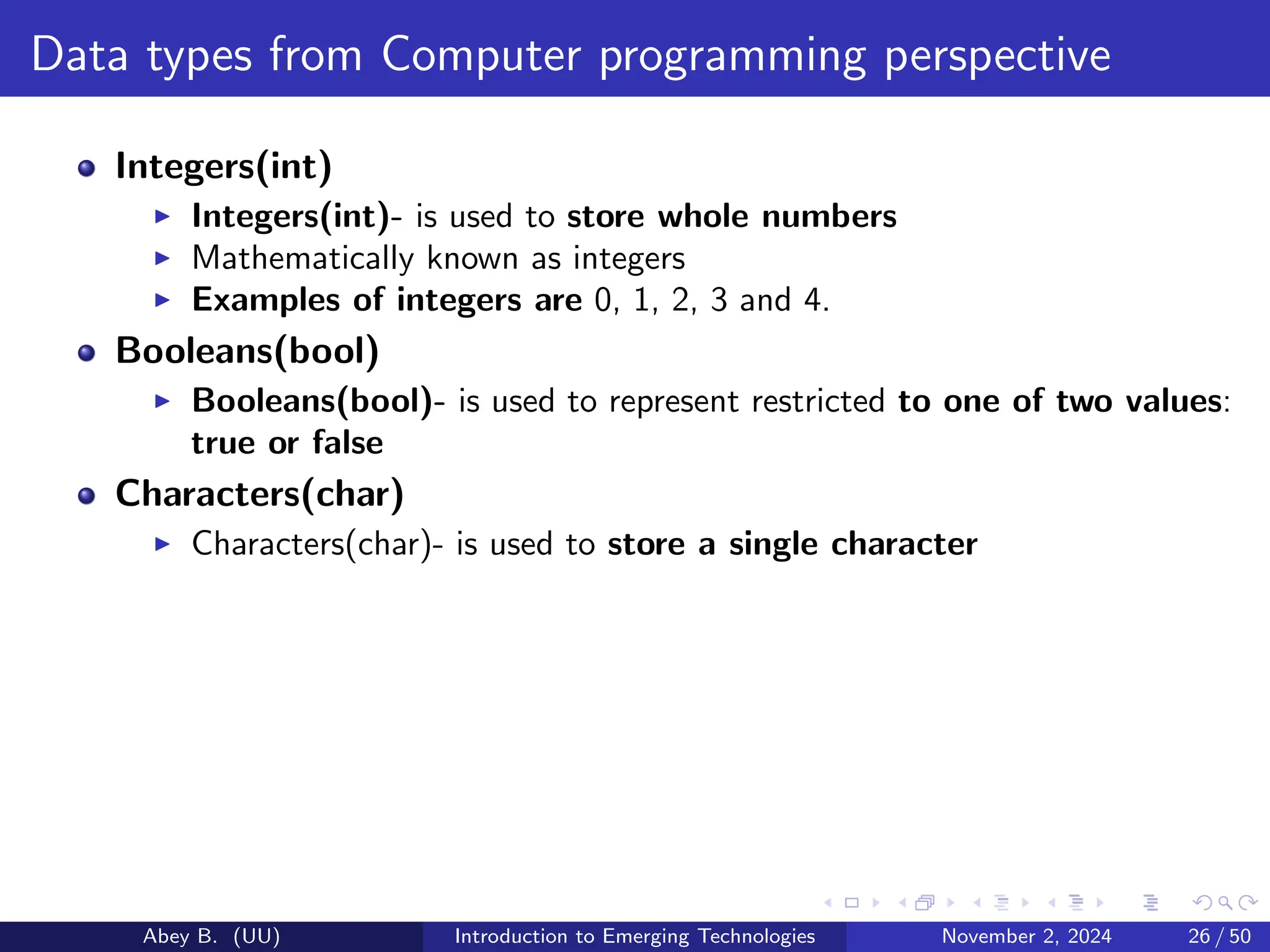 Data types from Computer programming perspective
Integers(int)
▶ Integers(int)- is used to store whole numbers
▶ Mathematically known as integers
▶ Examples of integers are 0, 1, 2, 3 and 4.
Booleans(bool)
▶ Booleans(bool)- is used to represent restricted to one of two values:
true or false
Characters(char)
▶ Characters(char)- is used to store a single character
Abey B. (UU) Introduction to Emerging Technologies November 2, 2024 26 / 50
 