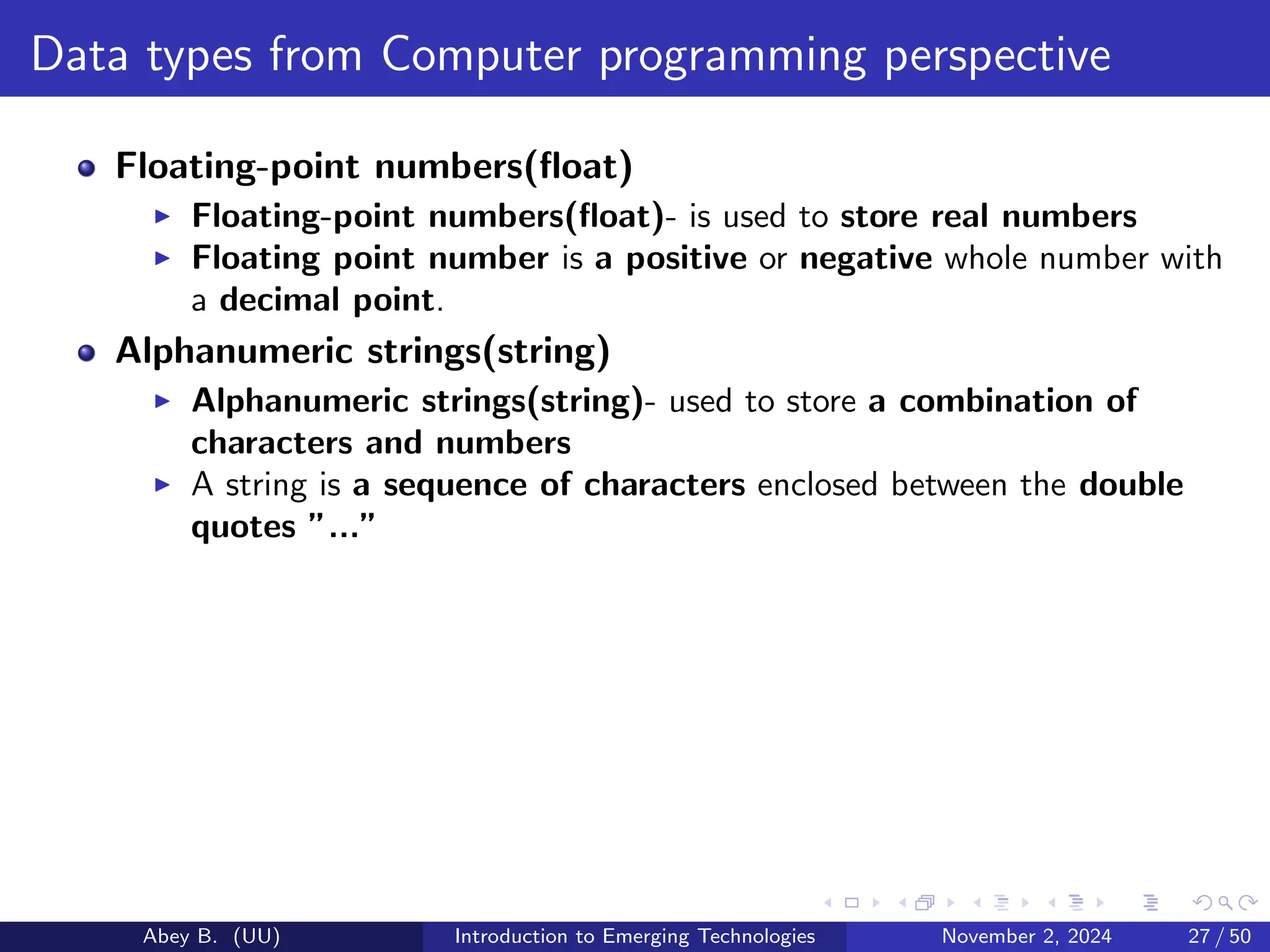 Data types from Computer programming perspective
Floating-point numbers(float)
▶ Floating-point numbers(float)- is used to store real numbers
▶ Floating point number is a positive or negative whole number with
a decimal point.
Alphanumeric strings(string)
▶ Alphanumeric strings(string)- used to store a combination of
characters and numbers
▶ A string is a sequence of characters enclosed between the double
quotes ”...”
Abey B. (UU) Introduction to Emerging Technologies November 2, 2024 27 / 50
 