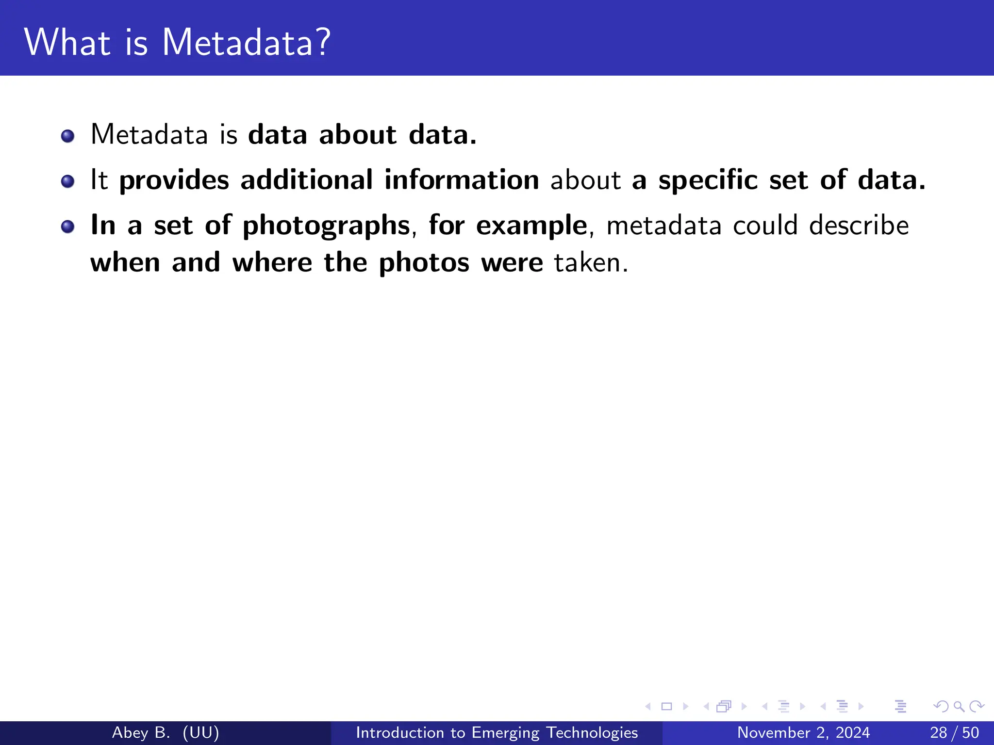 What is Metadata?
Metadata is data about data.
It provides additional information about a specific set of data.
In a set of photographs, for example, metadata could describe
when and where the photos were taken.
Abey B. (UU) Introduction to Emerging Technologies November 2, 2024 28 / 50
 