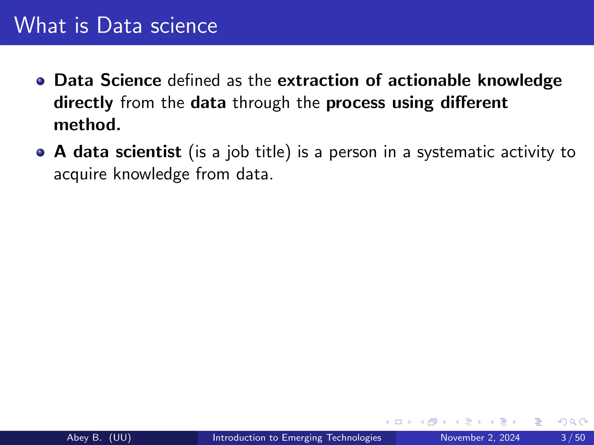 What is Data science
Data Science defined as the extraction of actionable knowledge
directly from the data through the process using different
method.
A data scientist (is a job title) is a person in a systematic activity to
acquire knowledge from data.
Abey B. (UU) Introduction to Emerging Technologies November 2, 2024 3 / 50
 