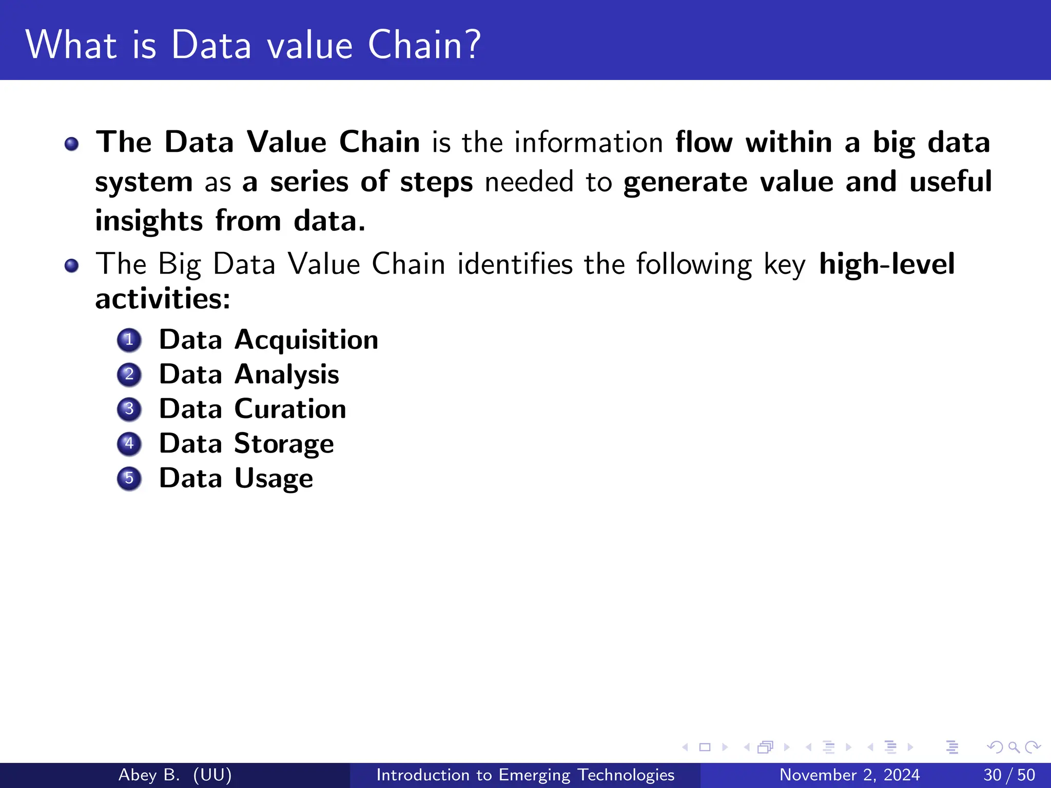 What is Data value Chain?
The Data Value Chain is the information flow within a big data
system as a series of steps needed to generate value and useful
insights from data.
The Big Data Value Chain identifies the following key high-level
activities:
1 Data Acquisition
2 Data Analysis
3 Data Curation
4 Data Storage
5 Data Usage
Abey B. (UU) Introduction to Emerging Technologies November 2, 2024 30 / 50
 