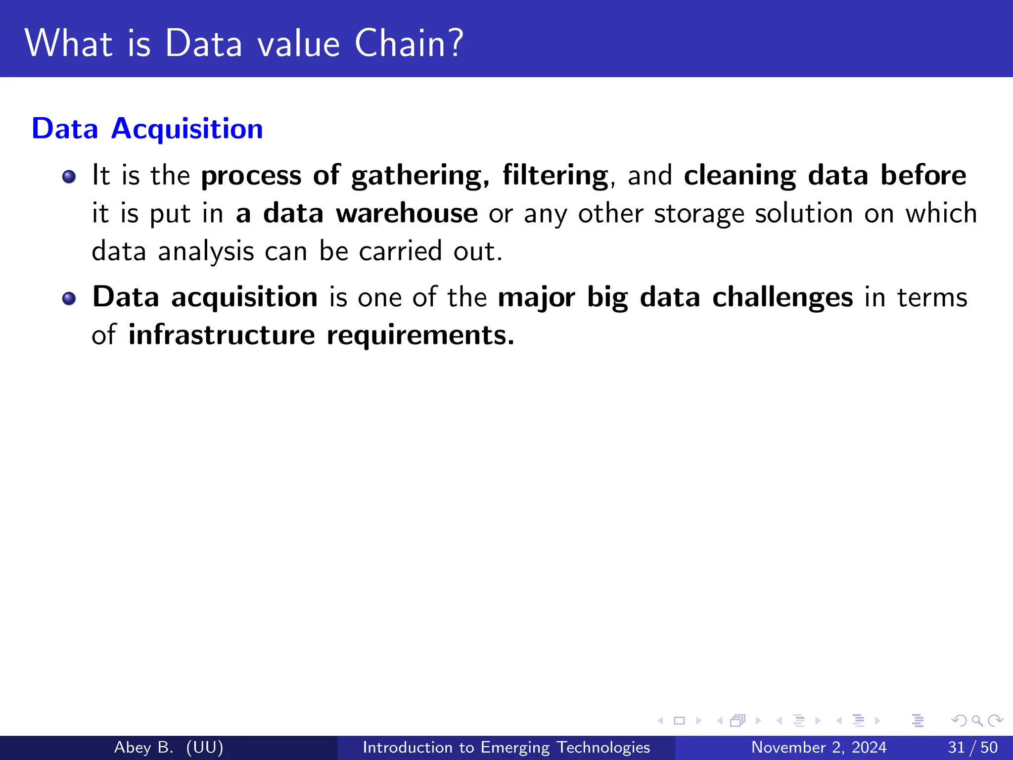 What is Data value Chain?
Data Acquisition
It is the process of gathering, filtering, and cleaning data before
it is put in a data warehouse or any other storage solution on which
data analysis can be carried out.
Data acquisition is one of the major big data challenges in terms
of infrastructure requirements.
Abey B. (UU) Introduction to Emerging Technologies November 2, 2024 31 / 50
 