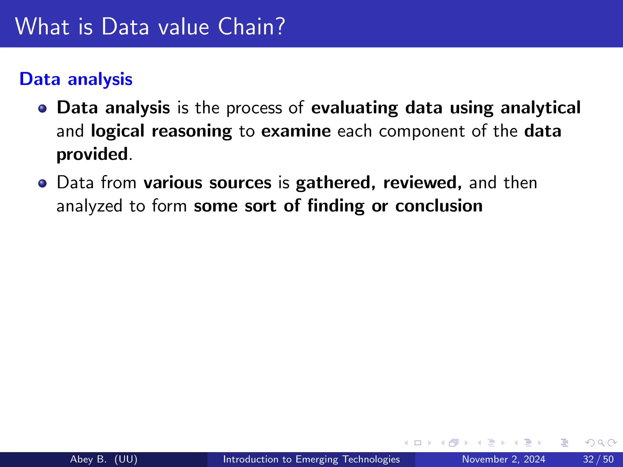 What is Data value Chain?
Data analysis
Data analysis is the process of evaluating data using analytical
and logical reasoning to examine each component of the data
provided.
Data from various sources is gathered, reviewed, and then
analyzed to form some sort of finding or conclusion
Abey B. (UU) Introduction to Emerging Technologies November 2, 2024 32 / 50
 