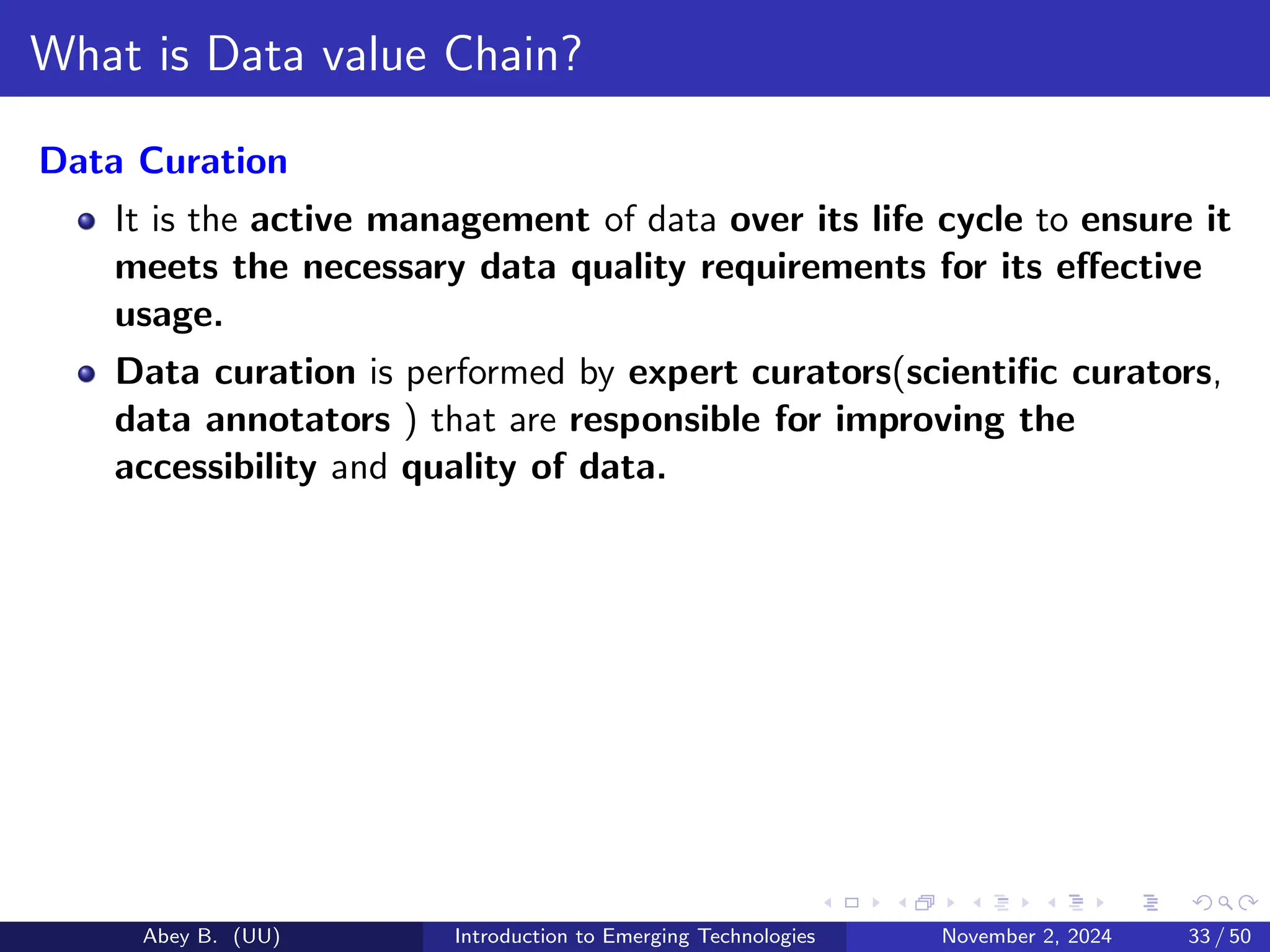 What is Data value Chain?
Data Curation
It is the active management of data over its life cycle to ensure it
meets the necessary data quality requirements for its effective
usage.
Data curation is performed by expert curators(scientific curators,
data annotators ) that are responsible for improving the
accessibility and quality of data.
Abey B. (UU) Introduction to Emerging Technologies November 2, 2024 33 / 50
 