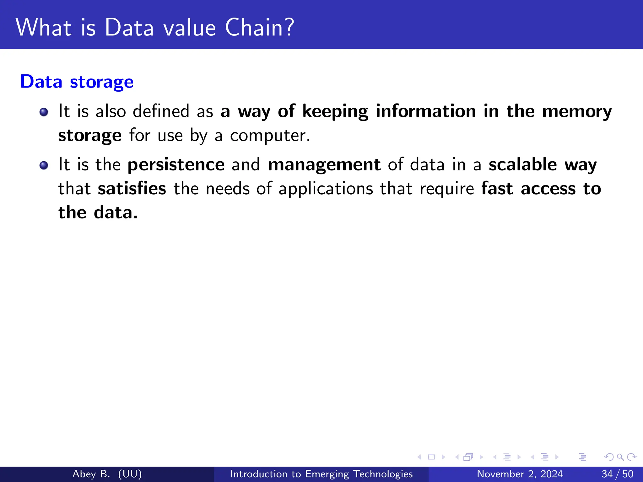 What is Data value Chain?
Data storage
It is also defined as a way of keeping information in the memory
storage for use by a computer.
It is the persistence and management of data in a scalable way
that satisfies the needs of applications that require fast access to
the data.
Abey B. (UU) Introduction to Emerging Technologies November 2, 2024 34 / 50
 