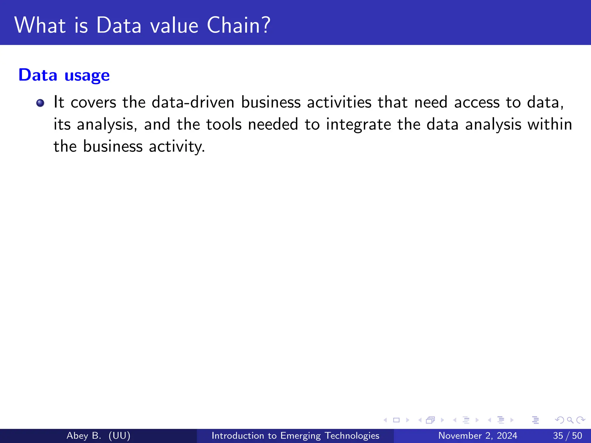 What is Data value Chain?
Data usage
It covers the data-driven business activities that need access to data,
its analysis, and the tools needed to integrate the data analysis within
the business activity.
Abey B. (UU) Introduction to Emerging Technologies November 2, 2024 35 / 50
 